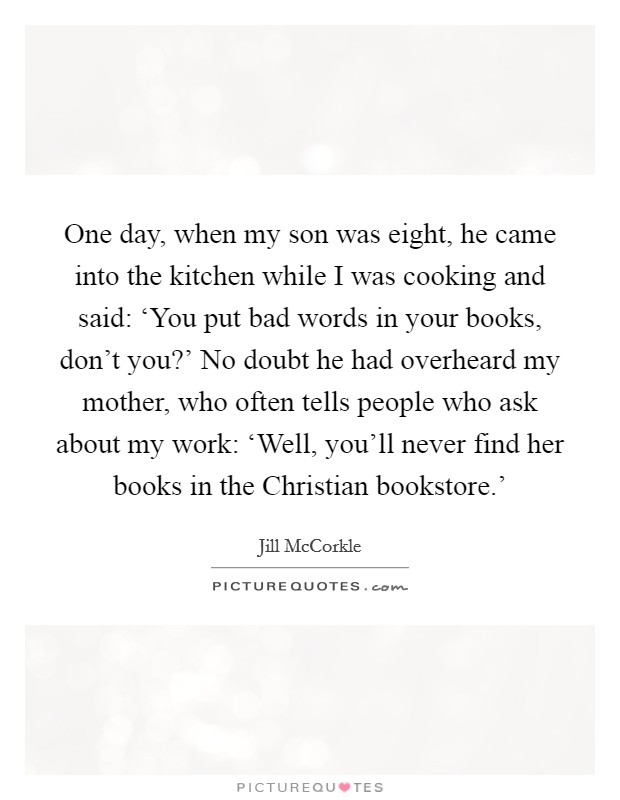 One day, when my son was eight, he came into the kitchen while I was cooking and said: ‘You put bad words in your books, don't you?' No doubt he had overheard my mother, who often tells people who ask about my work: ‘Well, you'll never find her books in the Christian bookstore.' Picture Quote #1