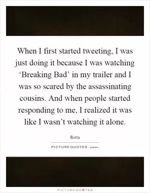 When I first started tweeting, I was just doing it because I was watching ‘Breaking Bad’ in my trailer and I was so scared by the assassinating cousins. And when people started responding to me, I realized it was like I wasn’t watching it alone Picture Quote #1