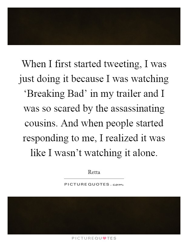 When I first started tweeting, I was just doing it because I was watching ‘Breaking Bad' in my trailer and I was so scared by the assassinating cousins. And when people started responding to me, I realized it was like I wasn't watching it alone. Picture Quote #1
