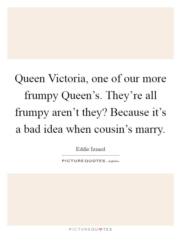 Queen Victoria, one of our more frumpy Queen's. They're all frumpy aren't they? Because it's a bad idea when cousin's marry. Picture Quote #1