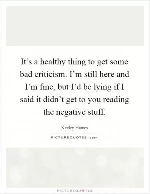 It’s a healthy thing to get some bad criticism. I’m still here and I’m fine, but I’d be lying if I said it didn’t get to you reading the negative stuff Picture Quote #1