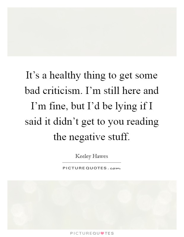 It's a healthy thing to get some bad criticism. I'm still here and I'm fine, but I'd be lying if I said it didn't get to you reading the negative stuff. Picture Quote #1