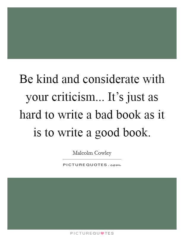 Be kind and considerate with your criticism... It's just as hard to write a bad book as it is to write a good book. Picture Quote #1