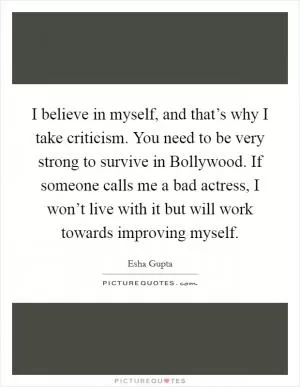 I believe in myself, and that’s why I take criticism. You need to be very strong to survive in Bollywood. If someone calls me a bad actress, I won’t live with it but will work towards improving myself Picture Quote #1