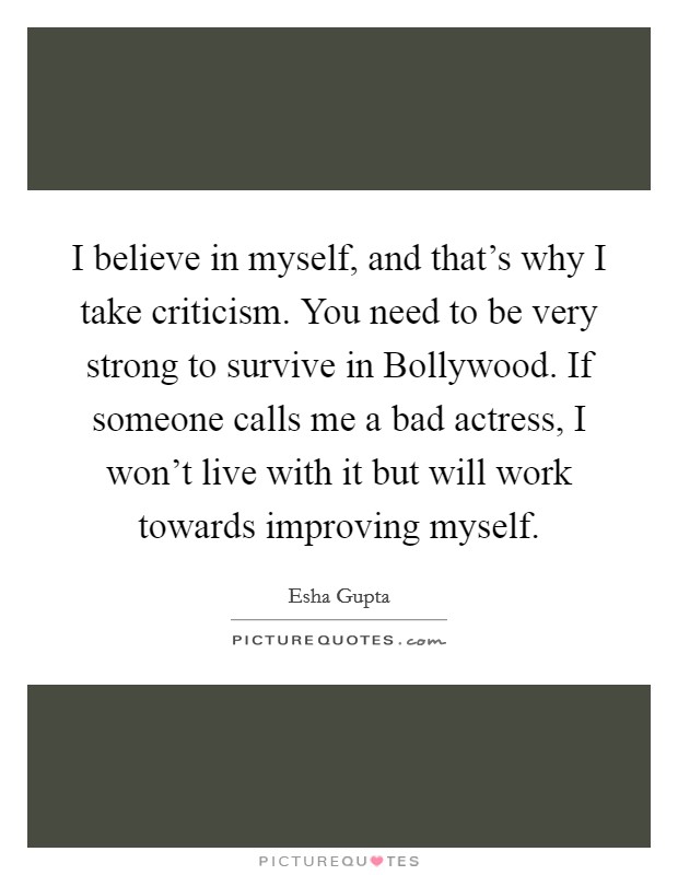 I believe in myself, and that's why I take criticism. You need to be very strong to survive in Bollywood. If someone calls me a bad actress, I won't live with it but will work towards improving myself. Picture Quote #1