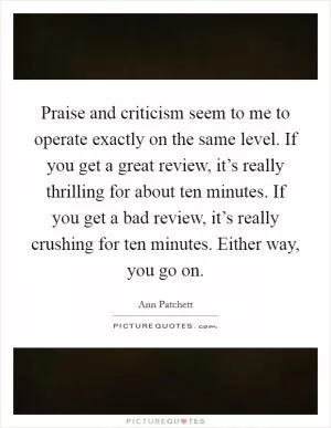 Praise and criticism seem to me to operate exactly on the same level. If you get a great review, it’s really thrilling for about ten minutes. If you get a bad review, it’s really crushing for ten minutes. Either way, you go on Picture Quote #1