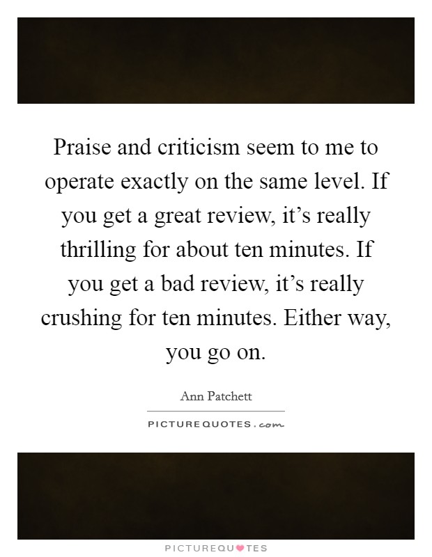 Praise and criticism seem to me to operate exactly on the same level. If you get a great review, it's really thrilling for about ten minutes. If you get a bad review, it's really crushing for ten minutes. Either way, you go on. Picture Quote #1
