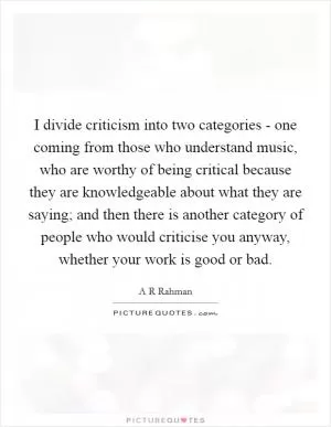 I divide criticism into two categories - one coming from those who understand music, who are worthy of being critical because they are knowledgeable about what they are saying; and then there is another category of people who would criticise you anyway, whether your work is good or bad Picture Quote #1