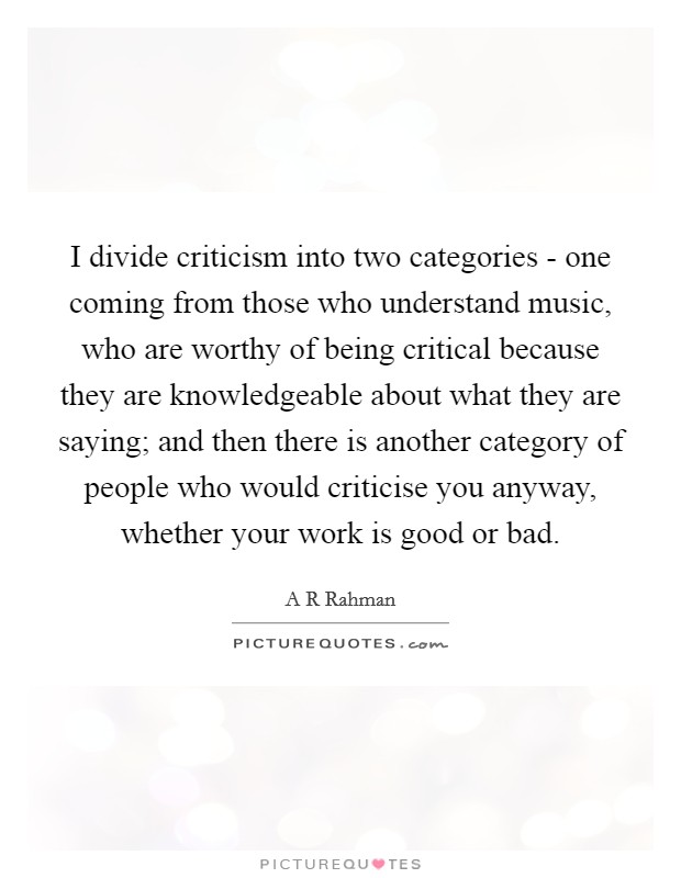 I divide criticism into two categories - one coming from those who understand music, who are worthy of being critical because they are knowledgeable about what they are saying; and then there is another category of people who would criticise you anyway, whether your work is good or bad. Picture Quote #1