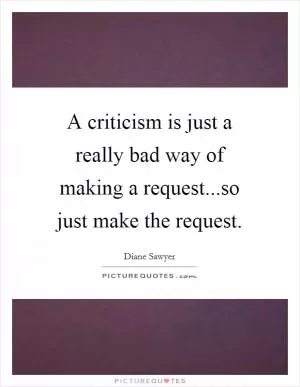 A criticism is just a really bad way of making a request...so just make the request Picture Quote #1