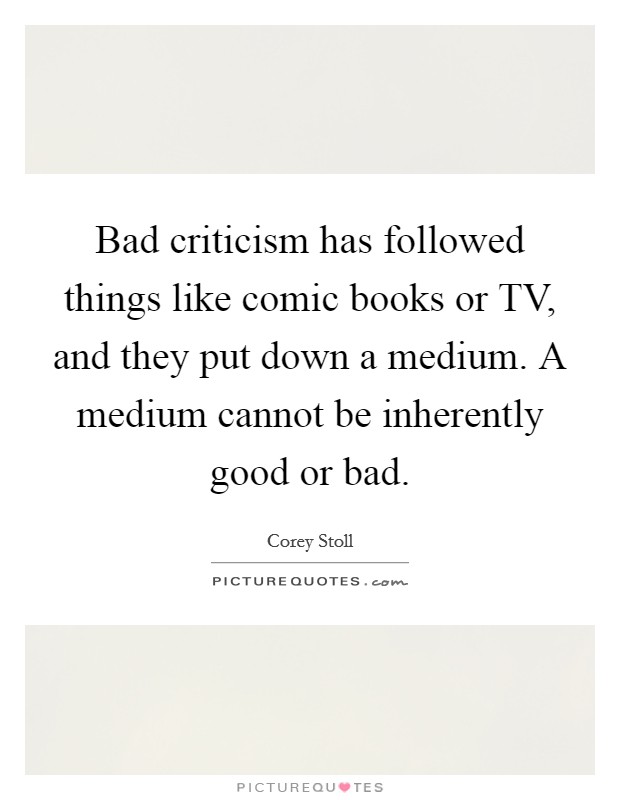 Bad criticism has followed things like comic books or TV, and they put down a medium. A medium cannot be inherently good or bad. Picture Quote #1