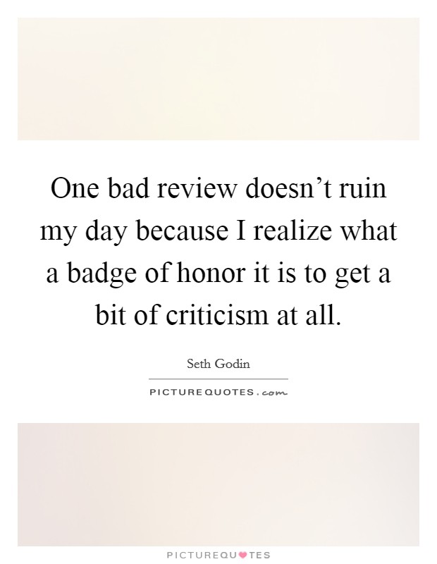 One bad review doesn't ruin my day because I realize what a badge of honor it is to get a bit of criticism at all. Picture Quote #1