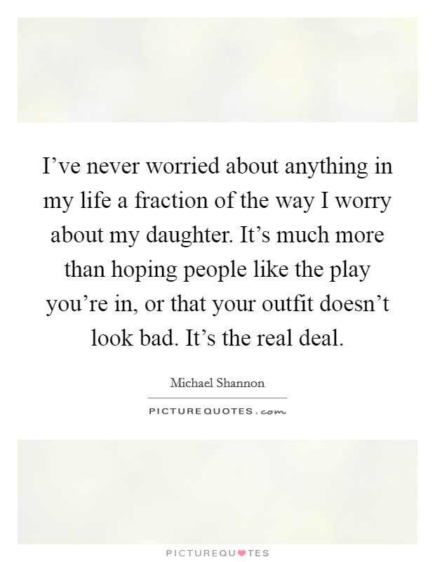 I've never worried about anything in my life a fraction of the way I worry about my daughter. It's much more than hoping people like the play you're in, or that your outfit doesn't look bad. It's the real deal. Picture Quote #1