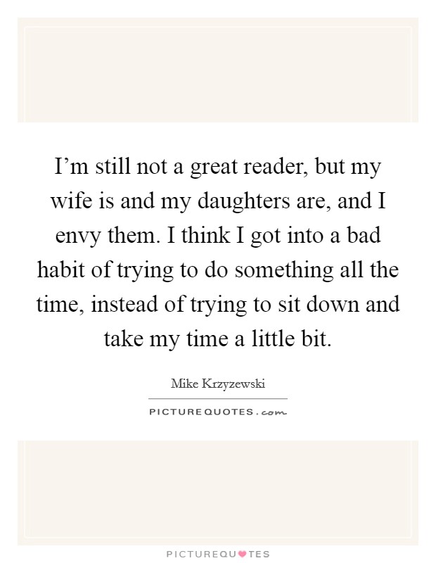 I'm still not a great reader, but my wife is and my daughters are, and I envy them. I think I got into a bad habit of trying to do something all the time, instead of trying to sit down and take my time a little bit. Picture Quote #1