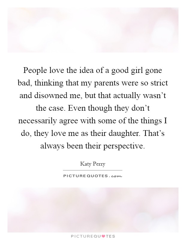 People love the idea of a good girl gone bad, thinking that my parents were so strict and disowned me, but that actually wasn't the case. Even though they don't necessarily agree with some of the things I do, they love me as their daughter. That's always been their perspective. Picture Quote #1