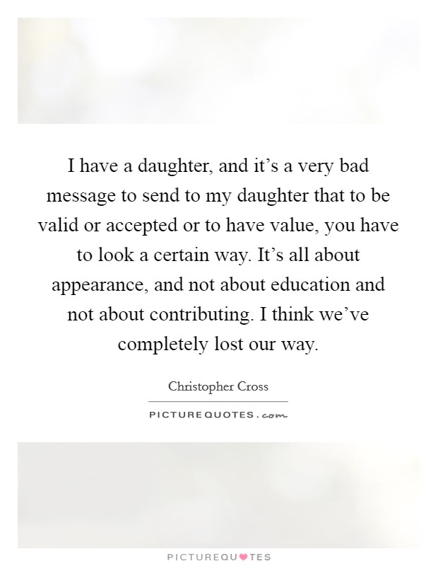 I have a daughter, and it's a very bad message to send to my daughter that to be valid or accepted or to have value, you have to look a certain way. It's all about appearance, and not about education and not about contributing. I think we've completely lost our way. Picture Quote #1