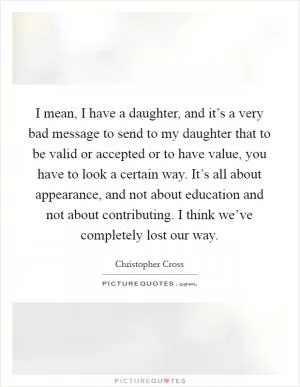 I mean, I have a daughter, and it’s a very bad message to send to my daughter that to be valid or accepted or to have value, you have to look a certain way. It’s all about appearance, and not about education and not about contributing. I think we’ve completely lost our way Picture Quote #1