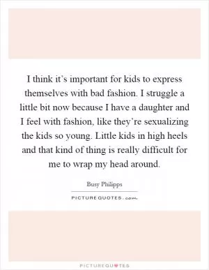 I think it’s important for kids to express themselves with bad fashion. I struggle a little bit now because I have a daughter and I feel with fashion, like they’re sexualizing the kids so young. Little kids in high heels and that kind of thing is really difficult for me to wrap my head around Picture Quote #1