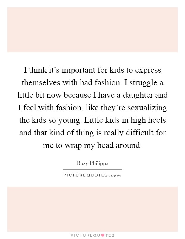 I think it's important for kids to express themselves with bad fashion. I struggle a little bit now because I have a daughter and I feel with fashion, like they're sexualizing the kids so young. Little kids in high heels and that kind of thing is really difficult for me to wrap my head around. Picture Quote #1