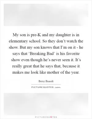 My son is pre-K and my daughter is in elementary school. So they don’t watch the show. But my son knows that I’m on it - he says that ‘Breaking Bad’ is his favorite show even though he’s never seen it. It’s really great that he says that, because it makes me look like mother of the year Picture Quote #1