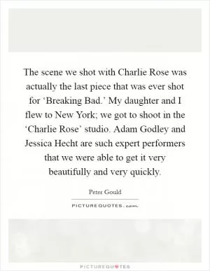 The scene we shot with Charlie Rose was actually the last piece that was ever shot for ‘Breaking Bad.’ My daughter and I flew to New York; we got to shoot in the ‘Charlie Rose’ studio. Adam Godley and Jessica Hecht are such expert performers that we were able to get it very beautifully and very quickly Picture Quote #1