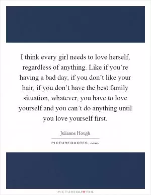 I think every girl needs to love herself, regardless of anything. Like if you’re having a bad day, if you don’t like your hair, if you don’t have the best family situation, whatever, you have to love yourself and you can’t do anything until you love yourself first Picture Quote #1
