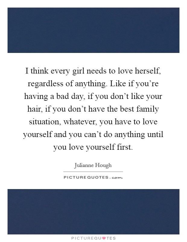 I think every girl needs to love herself, regardless of anything. Like if you're having a bad day, if you don't like your hair, if you don't have the best family situation, whatever, you have to love yourself and you can't do anything until you love yourself first. Picture Quote #1