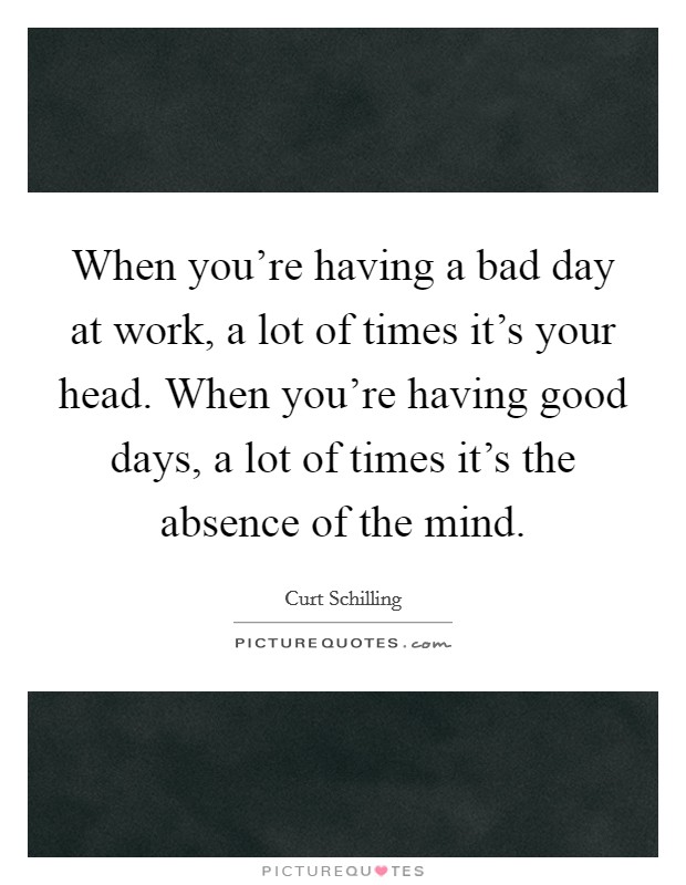 When you're having a bad day at work, a lot of times it's your head. When you're having good days, a lot of times it's the absence of the mind. Picture Quote #1
