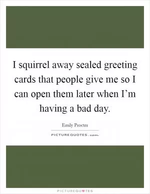 I squirrel away sealed greeting cards that people give me so I can open them later when I’m having a bad day Picture Quote #1
