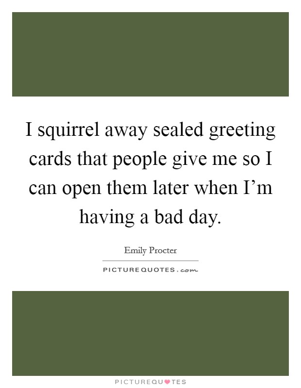 I squirrel away sealed greeting cards that people give me so I can open them later when I'm having a bad day. Picture Quote #1