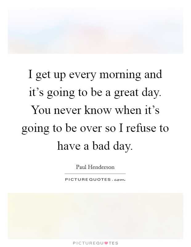 I get up every morning and it's going to be a great day. You never know when it's going to be over so I refuse to have a bad day. Picture Quote #1