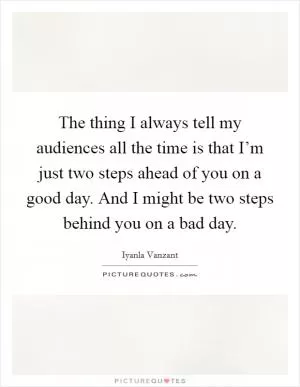 The thing I always tell my audiences all the time is that I’m just two steps ahead of you on a good day. And I might be two steps behind you on a bad day Picture Quote #1