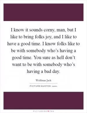 I know it sounds corny, man, but I like to bring folks joy, and I like to have a good time. I know folks like to be with somebody who’s having a good time. You sure as hell don’t want to be with somebody who’s having a bad day Picture Quote #1