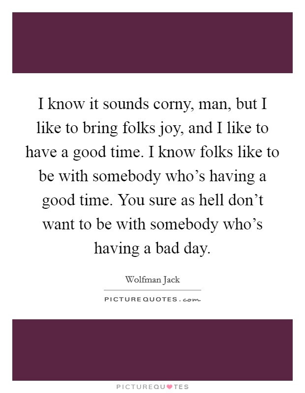 I know it sounds corny, man, but I like to bring folks joy, and I like to have a good time. I know folks like to be with somebody who's having a good time. You sure as hell don't want to be with somebody who's having a bad day. Picture Quote #1