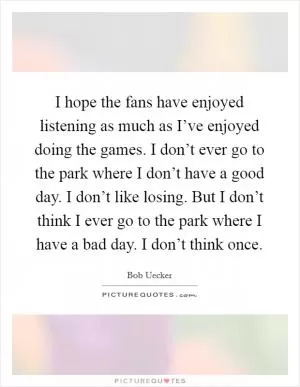 I hope the fans have enjoyed listening as much as I’ve enjoyed doing the games. I don’t ever go to the park where I don’t have a good day. I don’t like losing. But I don’t think I ever go to the park where I have a bad day. I don’t think once Picture Quote #1