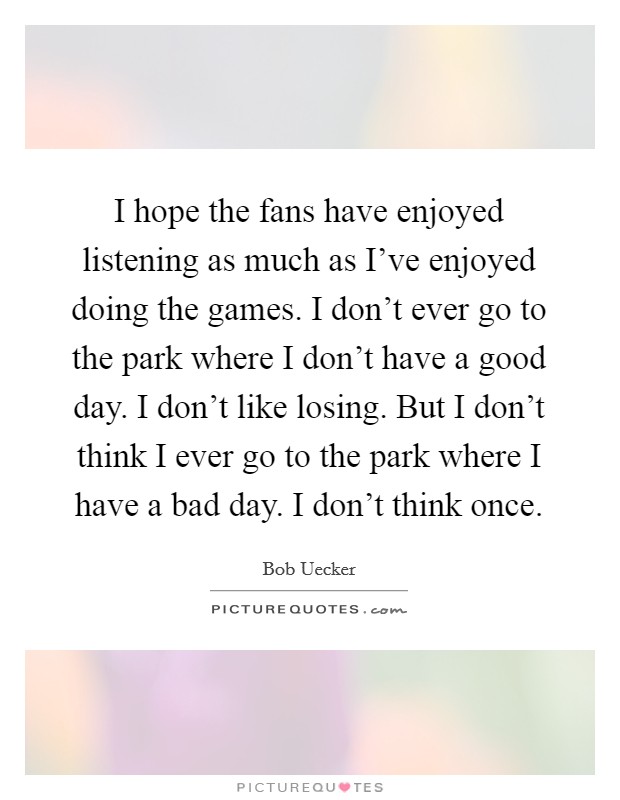 I hope the fans have enjoyed listening as much as I've enjoyed doing the games. I don't ever go to the park where I don't have a good day. I don't like losing. But I don't think I ever go to the park where I have a bad day. I don't think once. Picture Quote #1