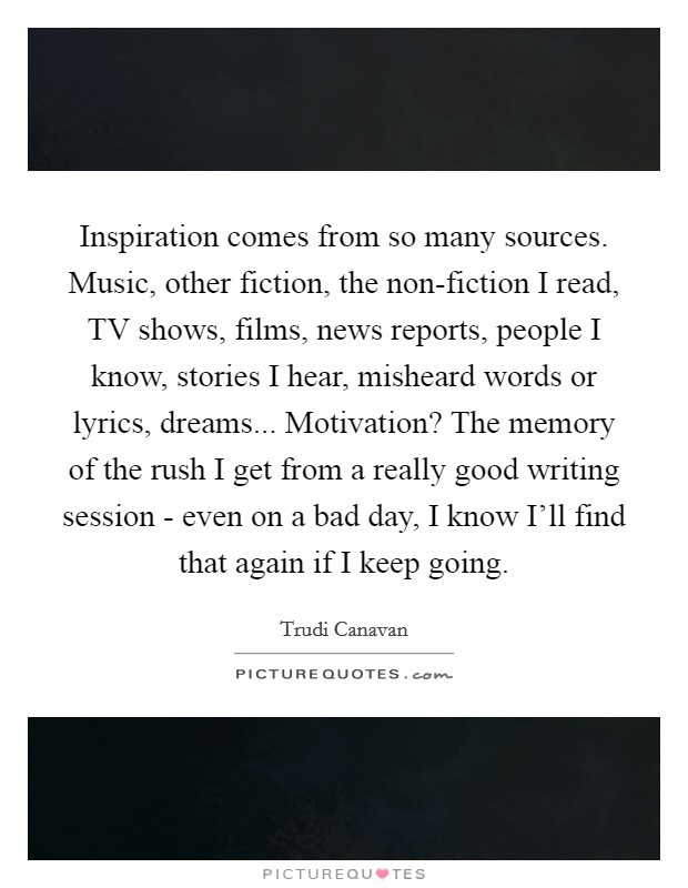 Inspiration comes from so many sources. Music, other fiction, the non-fiction I read, TV shows, films, news reports, people I know, stories I hear, misheard words or lyrics, dreams... Motivation? The memory of the rush I get from a really good writing session - even on a bad day, I know I'll find that again if I keep going. Picture Quote #1