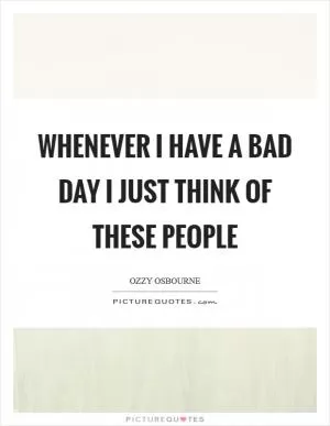 Whenever I have a bad day I just think of these people Picture Quote #1