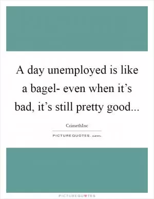A day unemployed is like a bagel- even when it’s bad, it’s still pretty good Picture Quote #1