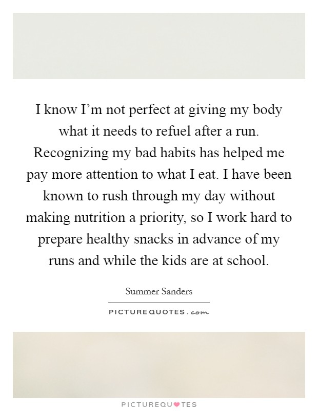 I know I'm not perfect at giving my body what it needs to refuel after a run. Recognizing my bad habits has helped me pay more attention to what I eat. I have been known to rush through my day without making nutrition a priority, so I work hard to prepare healthy snacks in advance of my runs and while the kids are at school. Picture Quote #1