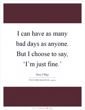 I can have as many bad days as anyone. But I choose to say, ‘I’m just fine.’ Picture Quote #1