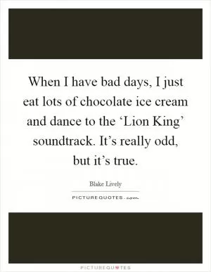 When I have bad days, I just eat lots of chocolate ice cream and dance to the ‘Lion King’ soundtrack. It’s really odd, but it’s true Picture Quote #1