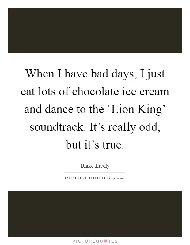When I have bad days, I just eat lots of chocolate ice cream and dance to the ‘Lion King' soundtrack. It's really odd, but it's true. Picture Quote #1