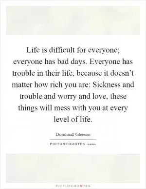 Life is difficult for everyone; everyone has bad days. Everyone has trouble in their life, because it doesn’t matter how rich you are: Sickness and trouble and worry and love, these things will mess with you at every level of life Picture Quote #1