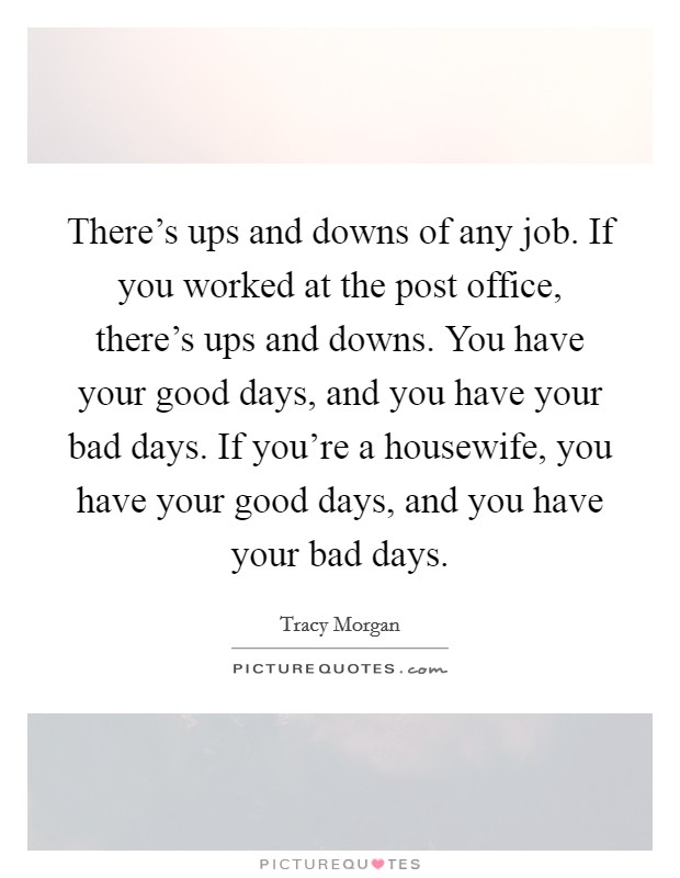There's ups and downs of any job. If you worked at the post office, there's ups and downs. You have your good days, and you have your bad days. If you're a housewife, you have your good days, and you have your bad days. Picture Quote #1