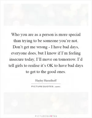Who you are as a person is more special than trying to be someone you’re not. Don’t get me wrong - I have bad days, everyone does, but I know if I’m feeling insecure today, I’ll move on tomorrow. I’d tell girls to realise it’s OK to have bad days to get to the good ones Picture Quote #1