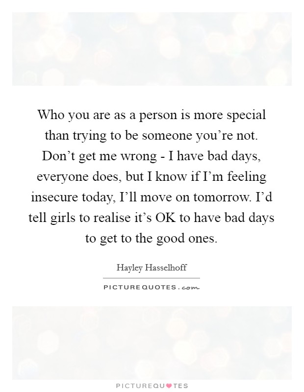 Who you are as a person is more special than trying to be someone you're not. Don't get me wrong - I have bad days, everyone does, but I know if I'm feeling insecure today, I'll move on tomorrow. I'd tell girls to realise it's OK to have bad days to get to the good ones. Picture Quote #1