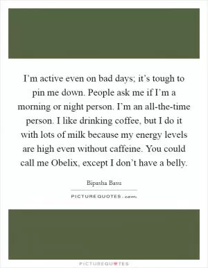 I’m active even on bad days; it’s tough to pin me down. People ask me if I’m a morning or night person. I’m an all-the-time person. I like drinking coffee, but I do it with lots of milk because my energy levels are high even without caffeine. You could call me Obelix, except I don’t have a belly Picture Quote #1