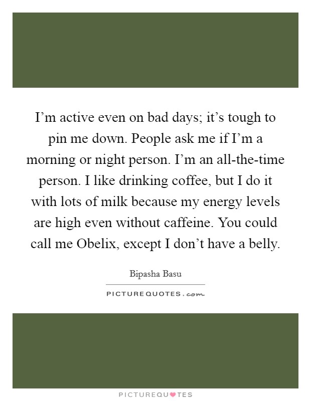 I'm active even on bad days; it's tough to pin me down. People ask me if I'm a morning or night person. I'm an all-the-time person. I like drinking coffee, but I do it with lots of milk because my energy levels are high even without caffeine. You could call me Obelix, except I don't have a belly. Picture Quote #1
