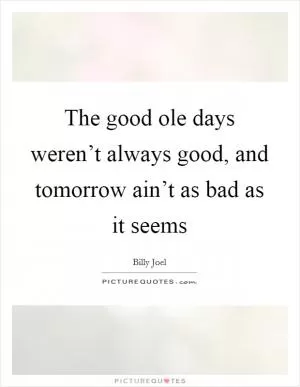 The good ole days weren’t always good, and tomorrow ain’t as bad as it seems Picture Quote #1